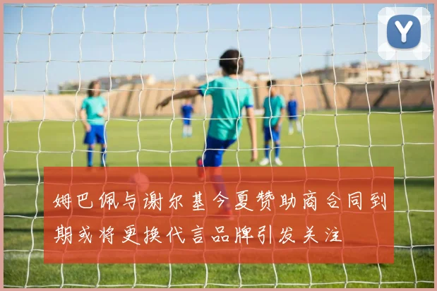 姆巴佩与谢尔基今夏赞助商合同到期或将更换代言品牌引发关注
