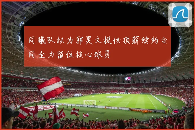 同曦队拟为郭昊文提供顶薪续约合同全力留住核心球员