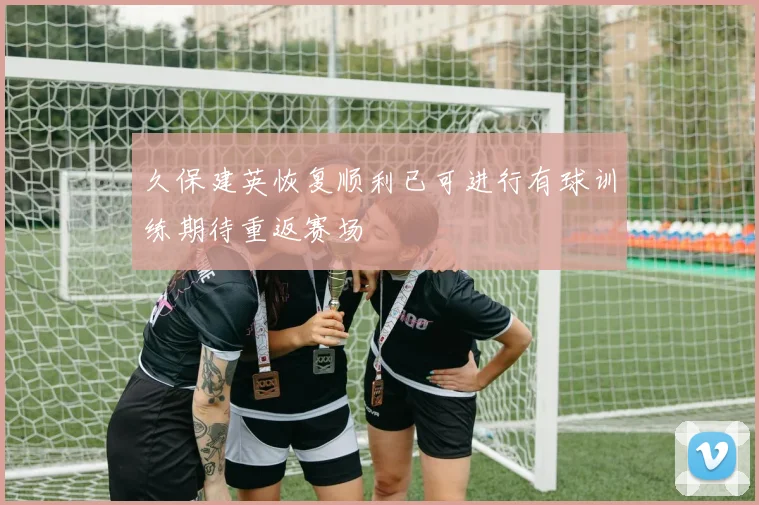 久保建英恢复顺利已可进行有球训练期待重返赛场