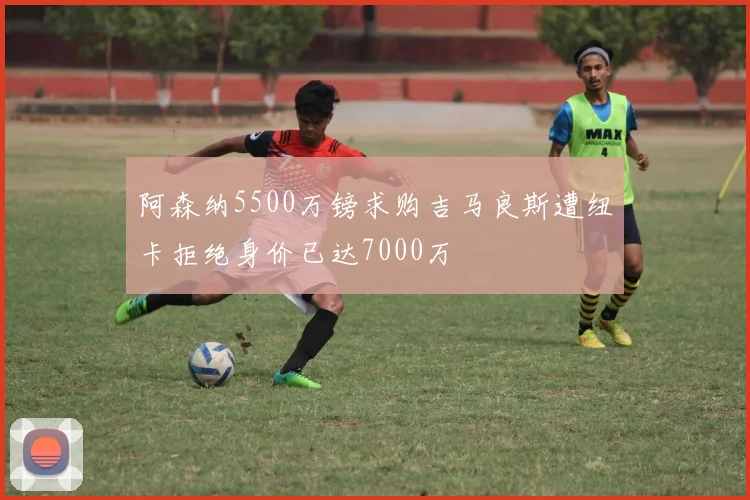 阿森纳5500万镑求购吉马良斯遭纽卡拒绝身价已达7000万
