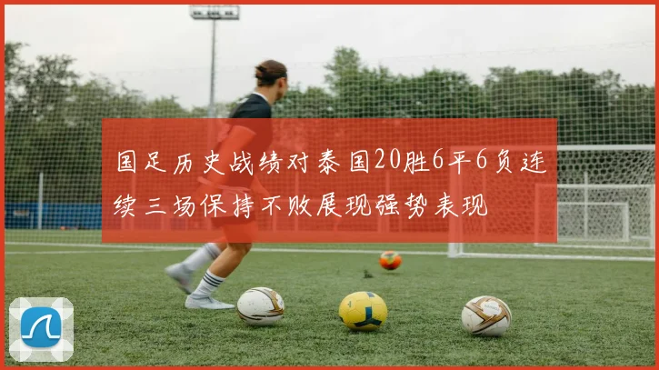 国足历史战绩对泰国20胜6平6负连续三场保持不败展现强势表现