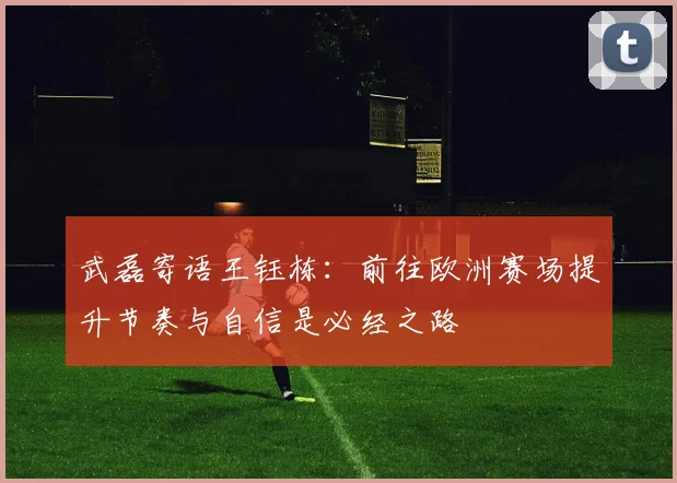 武磊寄语王钰栋：前往欧洲赛场提升节奏与自信是必经之路