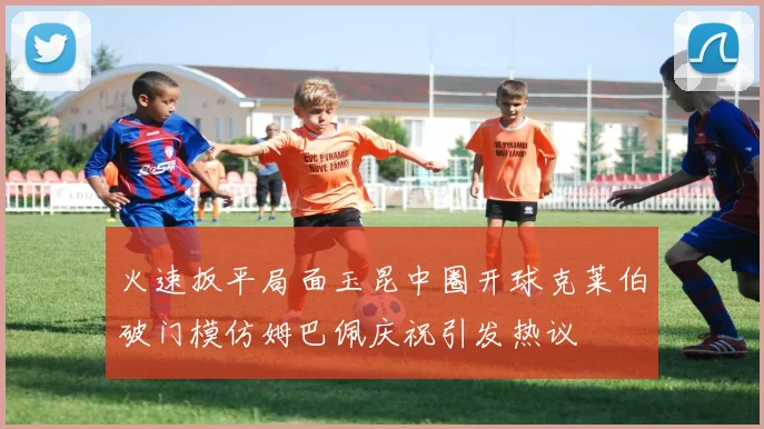 火速扳平局面玉昆中圈开球克莱伯破门模仿姆巴佩庆祝引发热议
