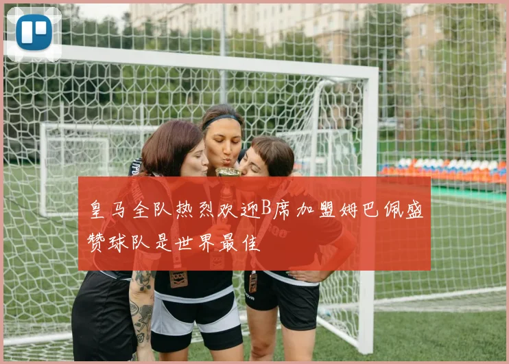 皇马全队热烈欢迎B席加盟姆巴佩盛赞球队是世界最佳