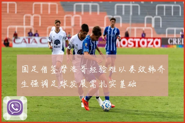 国足借鉴摩洛哥经验难以奏效韩乔生强调足球发展需扎实基础