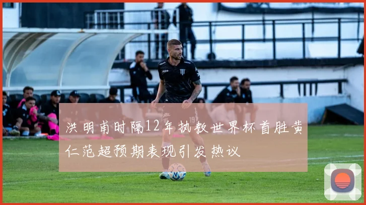 洪明甫时隔12年执教世界杯首胜黄仁范超预期表现引发热议