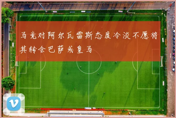 马竞对阿尔瓦雷斯态度冷淡不愿将其转会巴萨或皇马