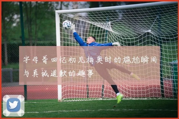 字母哥回忆初见梅奥时的尴尬瞬间与真诚道歉的趣事