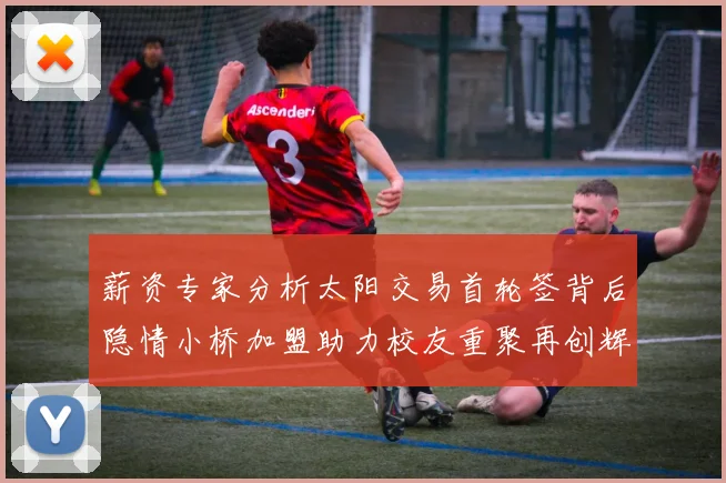 薪资专家分析太阳交易首轮签背后隐情小桥加盟助力校友重聚再创辉煌